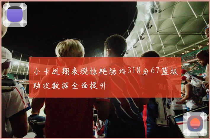 小卡近期表现惊艳场均318分67篮板助攻数据全面提升