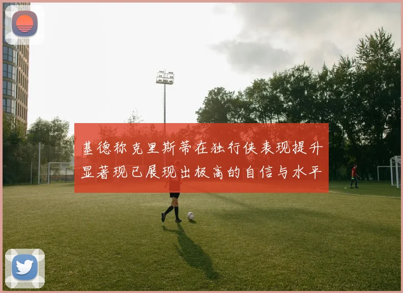 基德称克里斯蒂在独行侠表现提升显著现已展现出极高的自信与水平