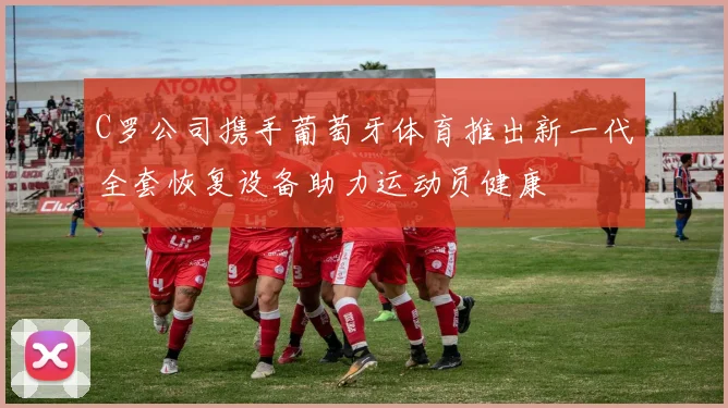 C罗公司携手葡萄牙体育推出新一代全套恢复设备助力运动员健康
