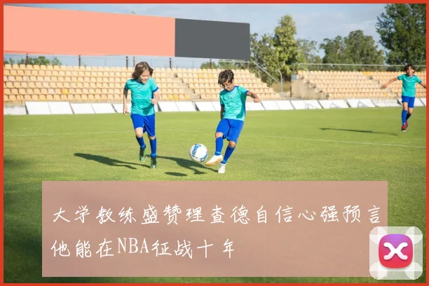 大学教练盛赞理查德自信心强预言他能在NBA征战十年