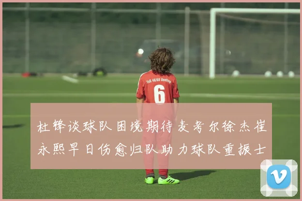 杜锋谈球队困境期待麦考尔徐杰崔永熙早日伤愈归队助力球队重振士气