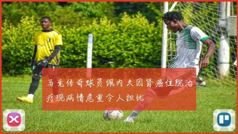 马竞传奇球员佩内夫因肾癌住院治疗现病情危重令人担忧