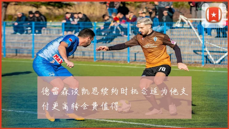 德雷森谈凯恩续约时机合适为他支付更高转会费值得
