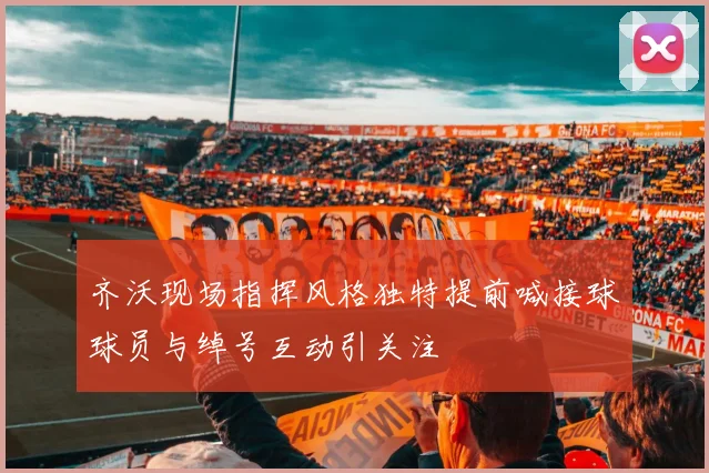 齐沃现场指挥风格独特提前喊接球球员与绰号互动引关注