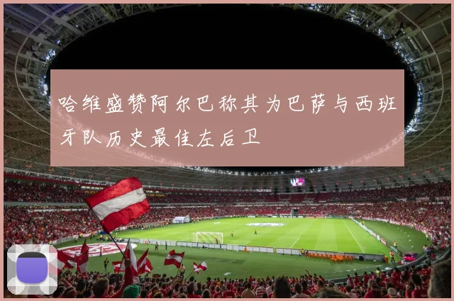 哈维盛赞阿尔巴称其为巴萨与西班牙队历史最佳左后卫