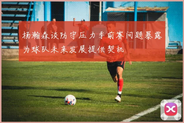 杨瀚森谈防守压力季前赛问题暴露为球队未来发展提供契机