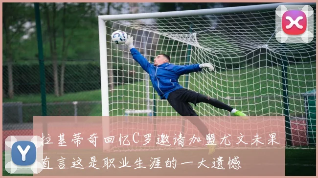 拉基蒂奇回忆C罗邀请加盟尤文未果直言这是职业生涯的一大遗憾