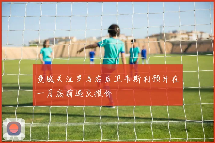 曼城关注罗马右后卫韦斯利预计在一月底前递交报价