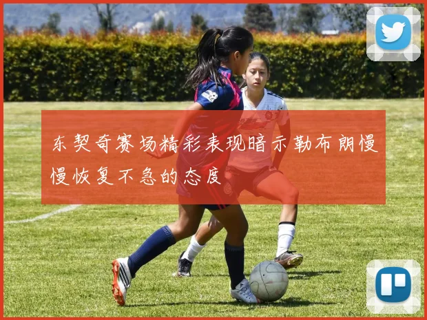 东契奇赛场精彩表现暗示勒布朗慢慢恢复不急的态度