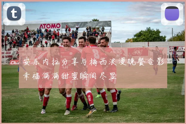安东内拉分享与梅西浪漫晚餐合影幸福满满甜蜜瞬间尽显